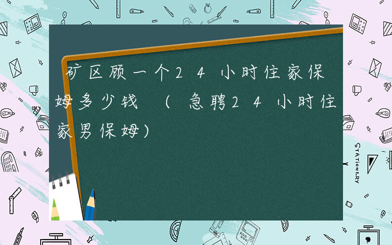 矿区顾一个24小时住家保姆多少钱 (急聘24小时住家男保姆)